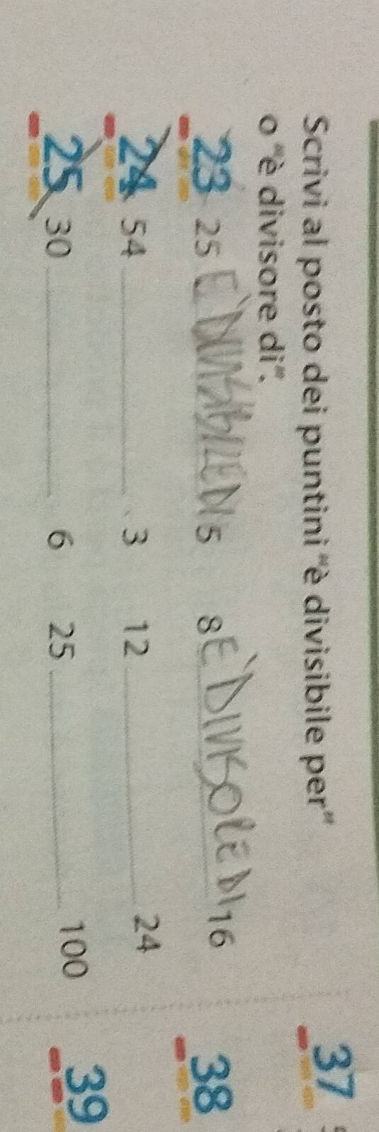 Scrivi al posto dei puntini ''è divisibile per''
37
o '' è divisore di''.
23 25 _ 5 8 _
16
38
24 54 _ 3 12 _
24
2530 _ 6 25 _ 100
39