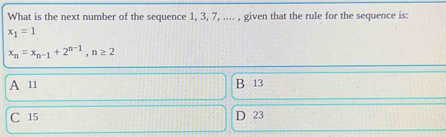 What is the next number of the sequence 1, 3, 7, .... , given that the rule for the sequence is:
x_1=1
x_n=x_n-1+2^(n-1), n≥ 2
A 11 B 13
C 15 D 23