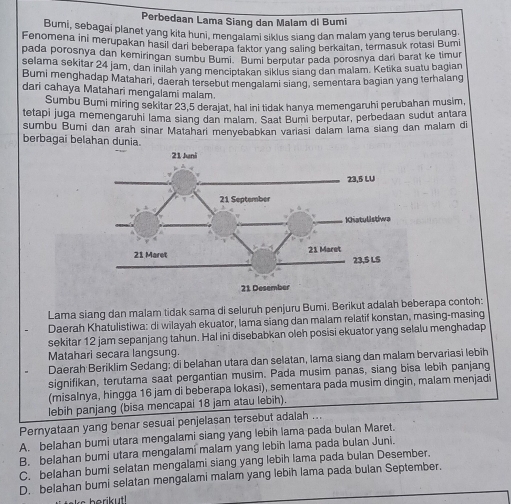 Perbedaan Lama Siang dan Malam di Bumi
Bumi, sebagai planet yang kita huni, mengalami sikius siang dan malam yang terus berulang.
Fenomena ini merupakan hasil dari beberapa faktor yang saling berkaitan, termasuk rotasi Bumi
pada porosnya dan kemiringan sumbu Bumi. Bumi berputar pada porosnya dari barat ke timur
selama sekitar 24 jam, dan inilah yang menciptakan siklus siang dan malam. Ketika suatu bagian
Bumi menghadap Matahani, daerah tersebut mengalami siang, sementara bagian yang terhalang
dari cahaya Matahari mengalami malam.
Sumbu Bumi miring sekitar 23,5 derajat, hal ini tidak hanya memengaruhi perubahan musim,
tetapi juga memengaruhi lama siang dan malam. Saat Bumi berputar, perbedaan sudut antara
sumbu Bumi dan arah sinar Matahari menyebabkan variasi dalam lama siang dan malam di
berbagai belahan dunia.
Lama siang dan malam tidak sama di seluruh penjuru Bumi. Berikut adalah beberapa contoh:
Daerah Khatulistiwa: di wilayah ekuator, lama siang dan malam relatif konstan, masing-masing
sekitar 12 jam sepanjang tahun. Hal ini disebabkan oleh posisi ekuator yang selalu menghadap
Matahari secara langsung.
Daerah Beriklim Sedang: di belahan utara dan selatan, lama siang dan malam bervariasi lebih
signifikan, terutama saat pergantian musim. Pada musim panas, siang bisa lebih panjang
(misalnya, hingga 16 jam di beberapa lokasi), sementara pada musim dingin, malam menjadi
lebih panjang (bisa mencapai 18 jam atau lebih).
Pernyataan yang benar sesuai penjelasan tersebut adalah ...
A. belahan bumi utara mengalami siang yang lebih lama pada bulan Maret.
B. belahan bumi utara mengalami malam yang lebīh lama pada bulan Juni.
C. belahan bumi selatan mengalami siang yang lebih lama pada bulan Desember.
D. belahan bumi selatan mengalami malam yang lebih lama pada bulan September.