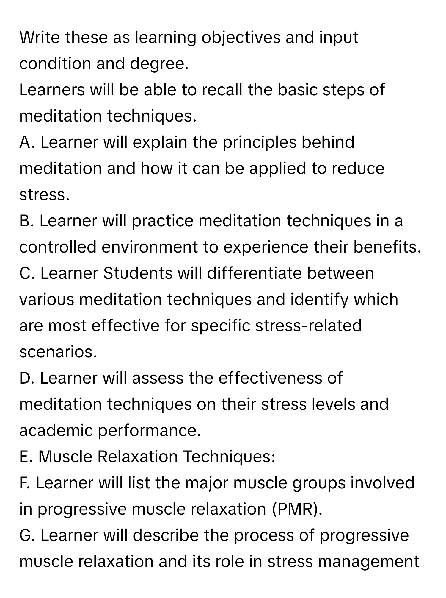 Write these as learning objectives and input condition and degree.
Learners will be able to recall the basic steps of meditation techniques.

A. Learner will explain the principles behind meditation and how it can be applied to reduce stress.
B. Learner will practice meditation techniques in a controlled environment to experience their benefits.
C. Learner Students will differentiate between various meditation techniques and identify which are most effective for specific stress-related scenarios.
D. Learner will assess the effectiveness of meditation techniques on their stress levels and academic performance.
E. Muscle Relaxation Techniques:
F. Learner will list the major muscle groups involved in progressive muscle relaxation (PMR).
G. Learner will describe the process of progressive muscle relaxation and its role in stress management