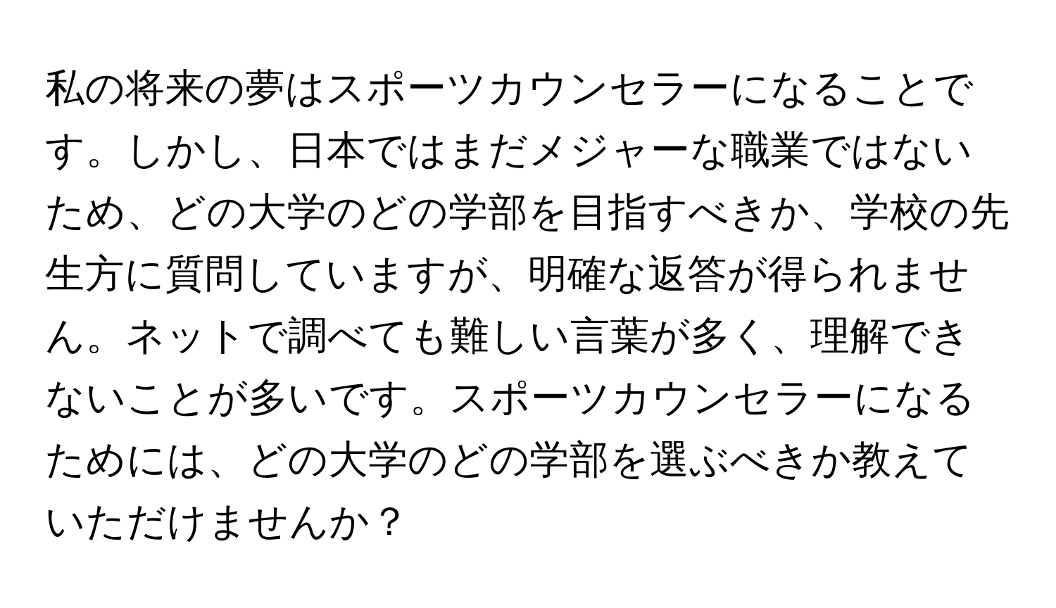 私の将来の夢はスポーツカウンセラーになることです。しかし、日本ではまだメジャーな職業ではないため、どの大学のどの学部を目指すべきか、学校の先生方に質問していますが、明確な返答が得られません。ネットで調べても難しい言葉が多く、理解できないことが多いです。スポーツカウンセラーになるためには、どの大学のどの学部を選ぶべきか教えていただけませんか？