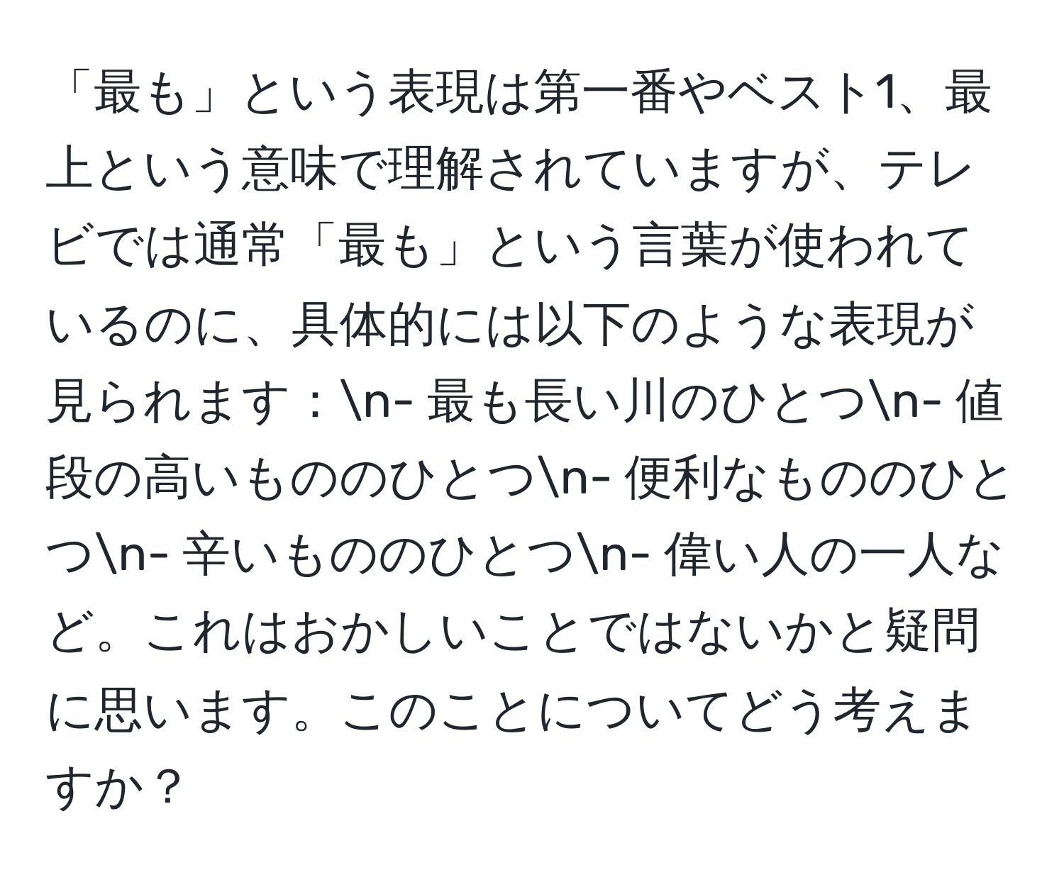 「最も」という表現は第一番やベスト1、最上という意味で理解されていますが、テレビでは通常「最も」という言葉が使われているのに、具体的には以下のような表現が見られます：n- 最も長い川のひとつn- 値段の高いもののひとつn- 便利なもののひとつn- 辛いもののひとつn- 偉い人の一人など。これはおかしいことではないかと疑問に思います。このことについてどう考えますか？