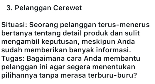 Pelanggan Cerewet 
Situasi: Seorang pelanggan terus-menerus 
bertanya tentang detail produk dan sulit 
mengambil keputusan, meskipun Anda 
sudah memberikan banyak informasi. 
Tugas: Bagaimana cara Anda membantu 
pelanggan ini agar segera menentukan 
pilihannya tanpa merasa terburu-buru?