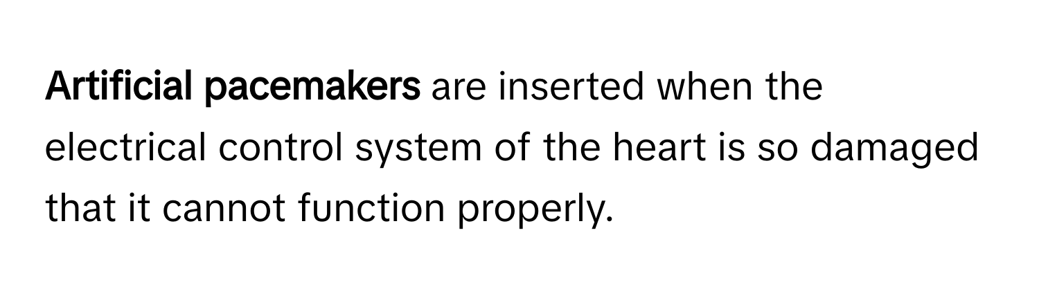 Artificial pacemakers** are inserted when the electrical control system of the heart is so damaged that it cannot function properly.