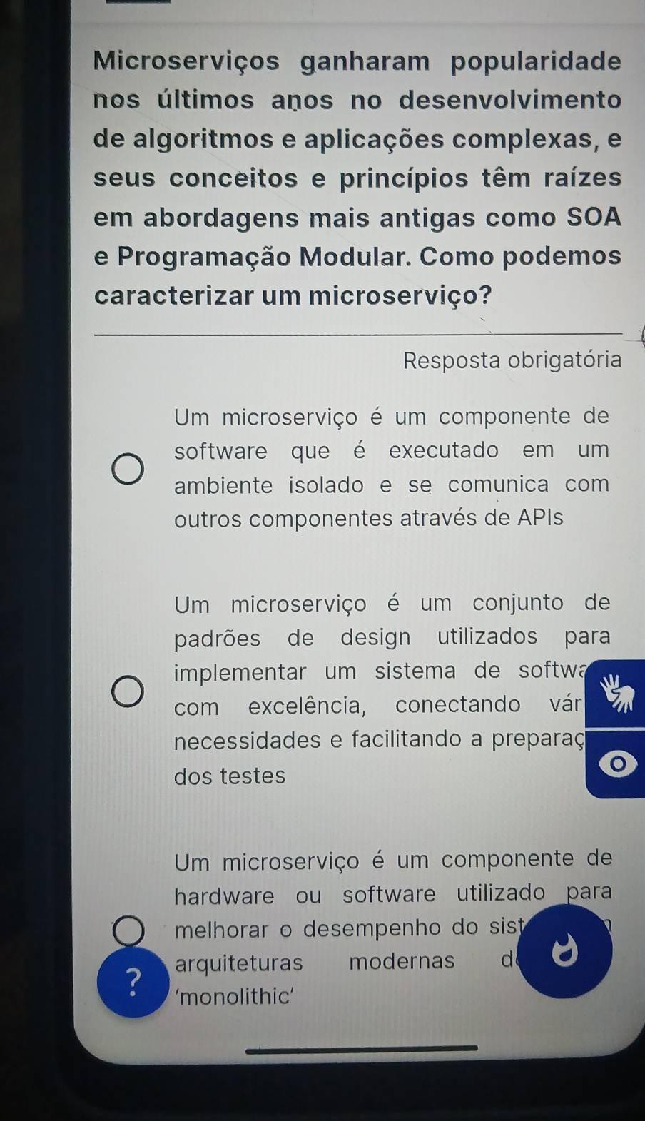 Microserviços ganharam popularidade
nos últimos años no desenvolvimento
de algoritmos e aplicações complexas, e
seus conceitos e princípios têm raízes
em abordagens mais antigas como SOA
e Programação Modular. Como podemos
caracterizar um microserviço?
Resposta obrigatória
Um microserviço é um componente de
software que é executado em um
ambiente isolado e se comunica com 
outros componentes através de APIs
Um microserviço é um conjunto de
padrões de design utilizados para
implementar um sistema de softw a
com excelência, conectando vár
necessidades e facilitando a preparaç
dos testes
Um microserviço é um componente de
hardware ou software utilizado para
melhorar o desempenho do sist 
? arquiteturas modernas d
‘monolithic’