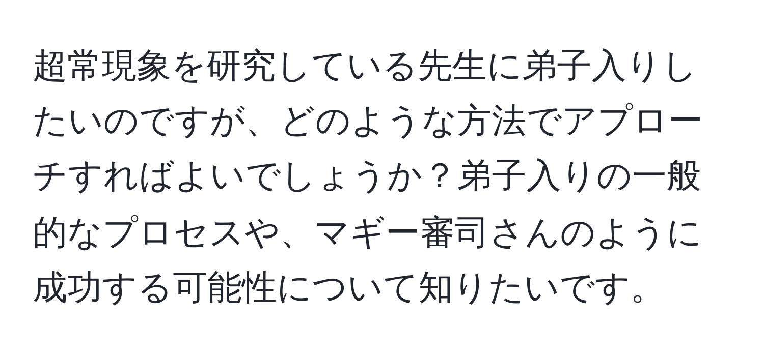 超常現象を研究している先生に弟子入りしたいのですが、どのような方法でアプローチすればよいでしょうか？弟子入りの一般的なプロセスや、マギー審司さんのように成功する可能性について知りたいです。