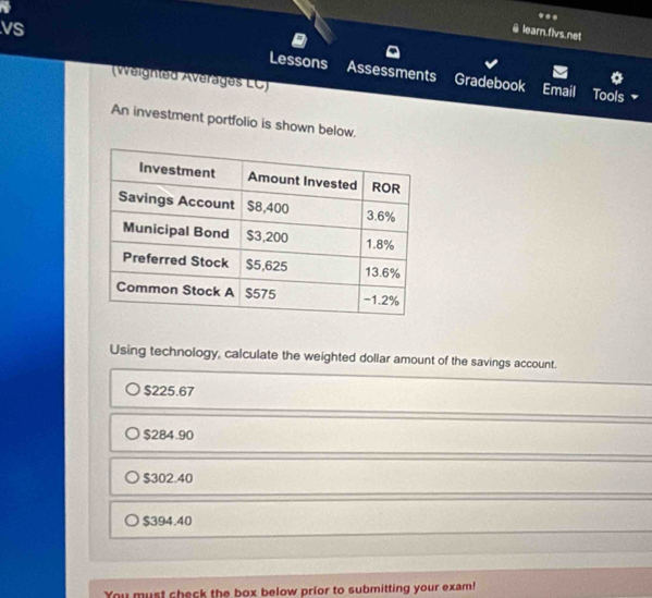 rit
..
@ learn.flvs.net
vs Lessons Assessments
(Weighted Averages LC)
Gradebook Email Tools
An investment portfolio is shown below.
Using technology, calculate the weighted dollar amount of the savings account.
$225.67
$284.90
$302.40
$394.40
You must sheck the box below prior to submitting your exam!