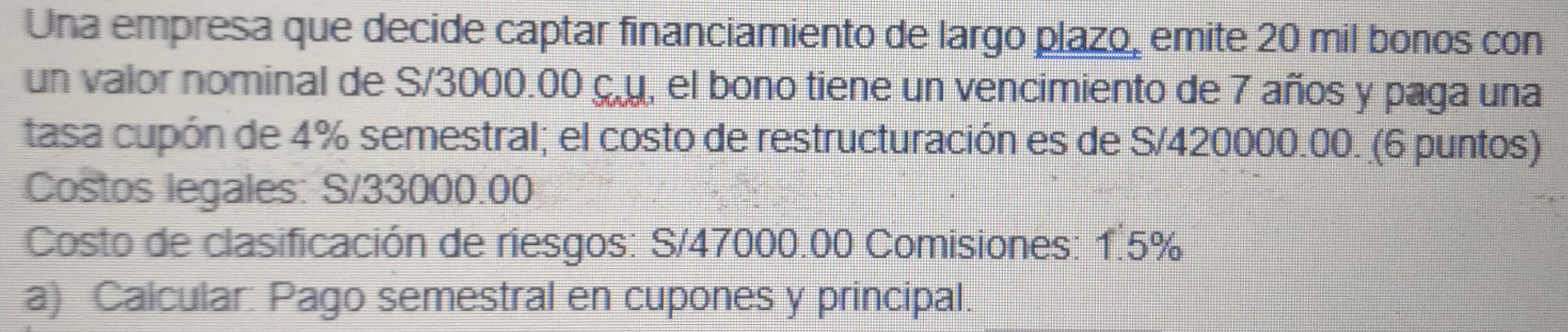 Una empresa que decide captar financiamiento de largo plazo, emite 20 mil bonos con 
un valor nominal de S/3000.00 ç. u, el bono tiene un vencimiento de 7 años y paga una 
tasa cupón de 4% semestral; el costo de restructuración es de S/420000.00. (6 puntos) 
Costos legales: S/33000.00
Costo de clasificación de riesgos: S/47000.00 Comisiones: 1.5%
a) Calcular: Pago semestral en cupones y principal.