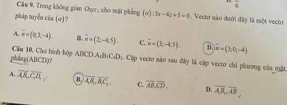 overline 6
Câu 9. Trong không gian Oxyz , cho mặt phẳng (α) :3x-4z+5=0. Vectơ nào dưới đây là một vectoơ
pháp tuyến của (α)?
A. vector n=(0;3;-4). B. vector n=(2;-4;5). C. vector n=(3;-4;5). D. vector n=(3;0;-4)
Câu 10, Cho hình hộp ABCD.
phång(ABCD)? A_1B_1C_1D_1. Cặp vectơ nào sau đây là cặp vectơ chỉ phương của mặt
A. overline A_1B_1, overline C_1D_1. B. overline A_1B_1, overline B_1C_1. C. overline AB, overline CD. D. overline A_1B_1, overline AB