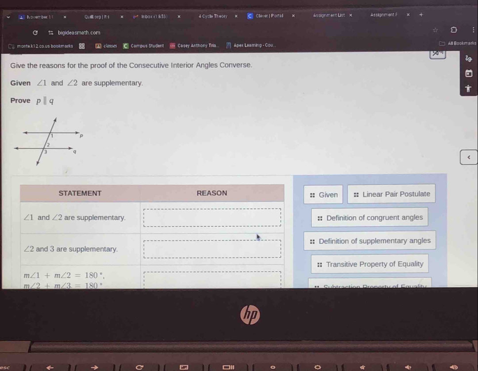 Novem ber 1 Quillorg | it s Inboxr1853 × 4 Cycle Theory Clever | Portal × Assignment List x Assignment F
bigideasmath.com
C monte.k12.co.us bookmarks classes Campus Student Casey Anthony Tria.. Apex Leaming - Cou . All Bookmarks
70°
Give the reasons for the proof of the Consecutive Interior Angles Converse.
Given ∠ 1 and ∠ 2 are supplementary.
Prove pparallel q <
STATEMENT REASON Given ::  Linear Pair Postulate
∠ 1 and ∠ 2 are supplementary. Definition of congruent angles
Definition of supplementary angles
∠ 2 and 3 are supplementary.
Transitive Property of Equality
m∠ 1+m∠ 2=180°
m∠ 2+m∠ 3=180°