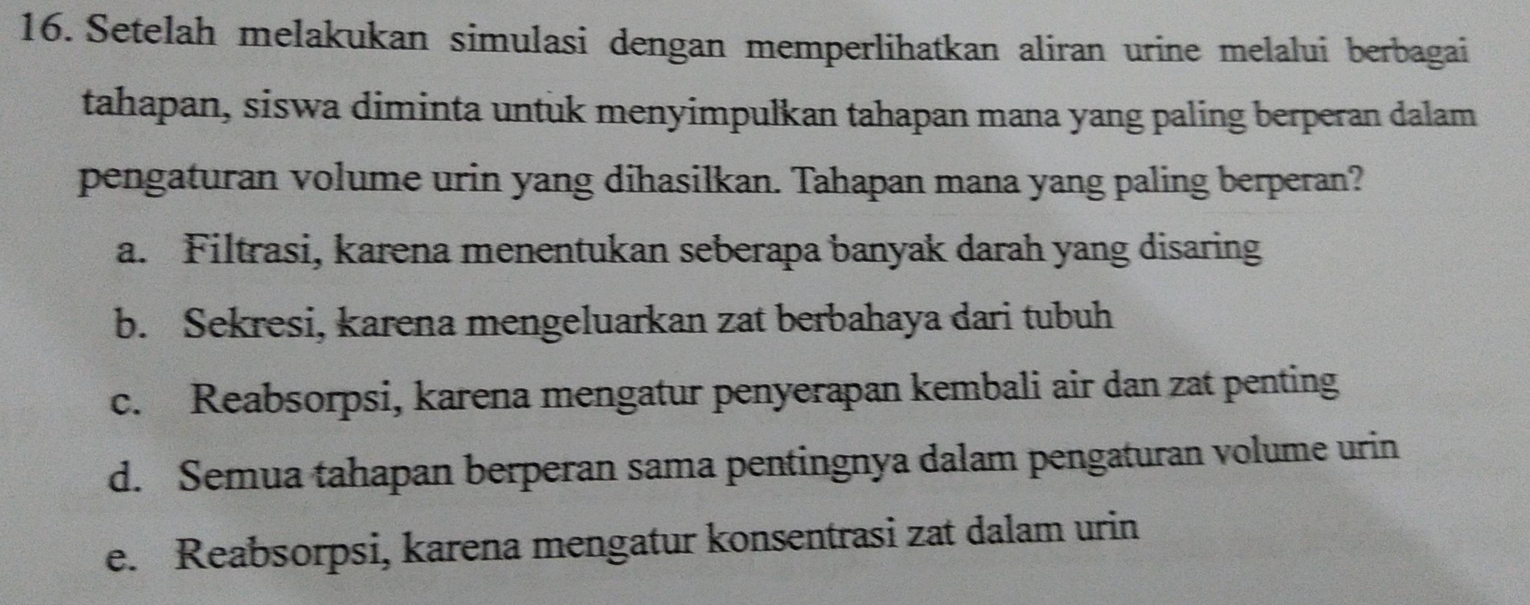 Setelah melakukan simulasi dengan memperlihatkan aliran urine melalui berbagai
tahapan, siswa diminta untuk menyimpulkan tahapan mana yang paling berperan dalam
pengaturan volume urin yang dihasilkan. Tahapan mana yang paling berperan?
a. Filtrasi, karena menentukan seberapa banyak darah yang disaring
b. Sekresi, karena mengeluarkan zat berbahaya dari tubuh
c. Reabsorpsi, karena mengatur penyerapan kembali air dan zat penting
d. Semua tahapan berperan sama pentingnya dalam pengaturan volume urin
e. Reabsorpsi, karena mengatur konsentrasi zat dalam urin