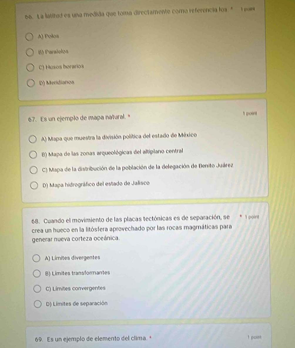 La latitud es una medida que toma directamente como referencia loa " t poir
A) Polon
B) Paralelos
C) Husos horarios
D) Meridianos
67. Es un ejemplo de mapa natural. 1 point
A) Mapa que muestra la división política del estado de México
B) Mapa de las zonas arqueológicas del altiplano central
C) Mapa de la distribución de la población de la delegación de Benito Juárez
D) Mapa hidrográfico del estado de Jalisco
68. Cuando el movimiento de las placas tectónicas es de separación, se 1 point
crea un hueco en la litósfera aprovechado por las rocas magmáticas para
generar nueva corteza oceánica.
A) Límites divergentes
B) Límites transformantes
C) Límites convergentes
D) Límites de separación
69. Es un ejemplo de elemento del clima. * 1 point