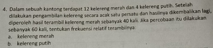 Dalam sebuah kantong terdapat 12 kelereng merah dan 4 kelereng putih. Setelah 
dilakukan pengambilan kelereng secara acak satu persatu dan hasilnya dikembalikan lagi, 
diperoleh hasil terambil kelereng merah sebanyak 40 kali. Jika percobaan itu dilakukan 
sebanyak 60 kali, tentukan frekuensi relatif terambilnya: 
a. kelereng merah 
b. kelereng putih