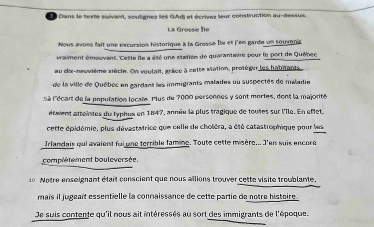 3 ) Dans le texte suivant, soulignez les GAdj et écrivez leur construction au-dessus. 
La Grosse Île 
Nous avons fait une excursion historique à la Grosse Île et j'en garde un souvenir 
vraiment émouvant. Cette île a été une station de quarantaine pour le port de Québec 
au dix-neuvième siècle. On voulait, grâce à cette station, protéger les habitants 
de la ville de Québec en gardant les immigrants malades ou suspectés de maladie 
5à l'écart de la population locale. Plus de 7000 personnes y sont mortes, dont la majorité 
étaient atteintes du typhus en 1847, année la plus tragique de toutes sur l’île. En effet, 
cette épidémie, plus dévastatrice que celle de choléra, a été catastrophique pour les 
Irlandais qui avaient fui une terrible famine. Toute cette misère... J’en suis encore 
complètement bouleversée. 
10 Notre enseignant était conscient que nous allions trouver cette visite troublante, 
mais il jugeait essentielle la connaissance de cette partie de notre histoire. 
Je suis contente qu'il nous ait intéressés au sort des immigrants de l'époque.