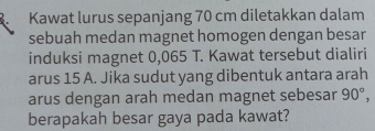 Kawat lurus sepanjang 70 cm diletakkan dalam 
sebuah medan magnet homogen dengan besar 
induksi magnet 0,065 T. Kawat tersebut dialiri 
arus 15 A. Jika sudut yang dibentuk antara arah 
arus dengan arah medan magnet sebesar 90°, 
berapakah besar gaya pada kawat?