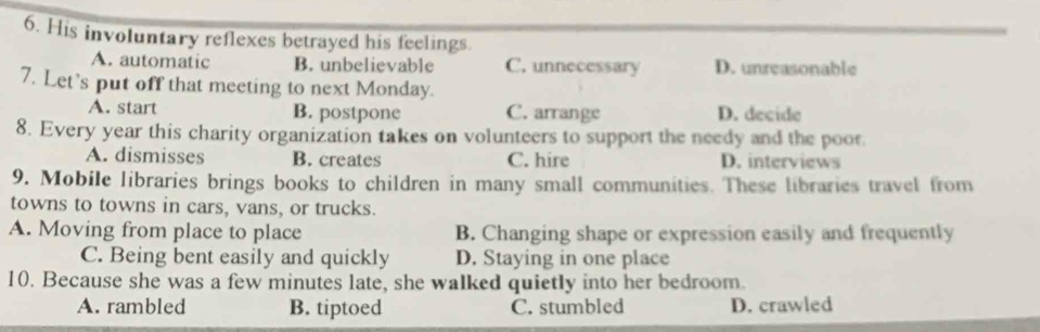 His involuntary reflexes betrayed his feelings.
A. automatic B. unbelievable C. unnecessary D. unreasonable
7. Let’s put off that meeting to next Monday.
A. start B. postpone C. arrange D. decide
8. Every year this charity organization takes on volunteers to support the needy and the poor.
A. dismisses B. creates C. hire D. interviews
9. Mobile libraries brings books to children in many small communities. These libraries travel from
towns to towns in cars, vans, or trucks.
A. Moving from place to place B. Changing shape or expression easily and frequently
C. Being bent easily and quickly D. Staying in one place
10. Because she was a few minutes late, she walked quietly into her bedroom.
A. rambled B. tiptoed C. stumbled D. crawled