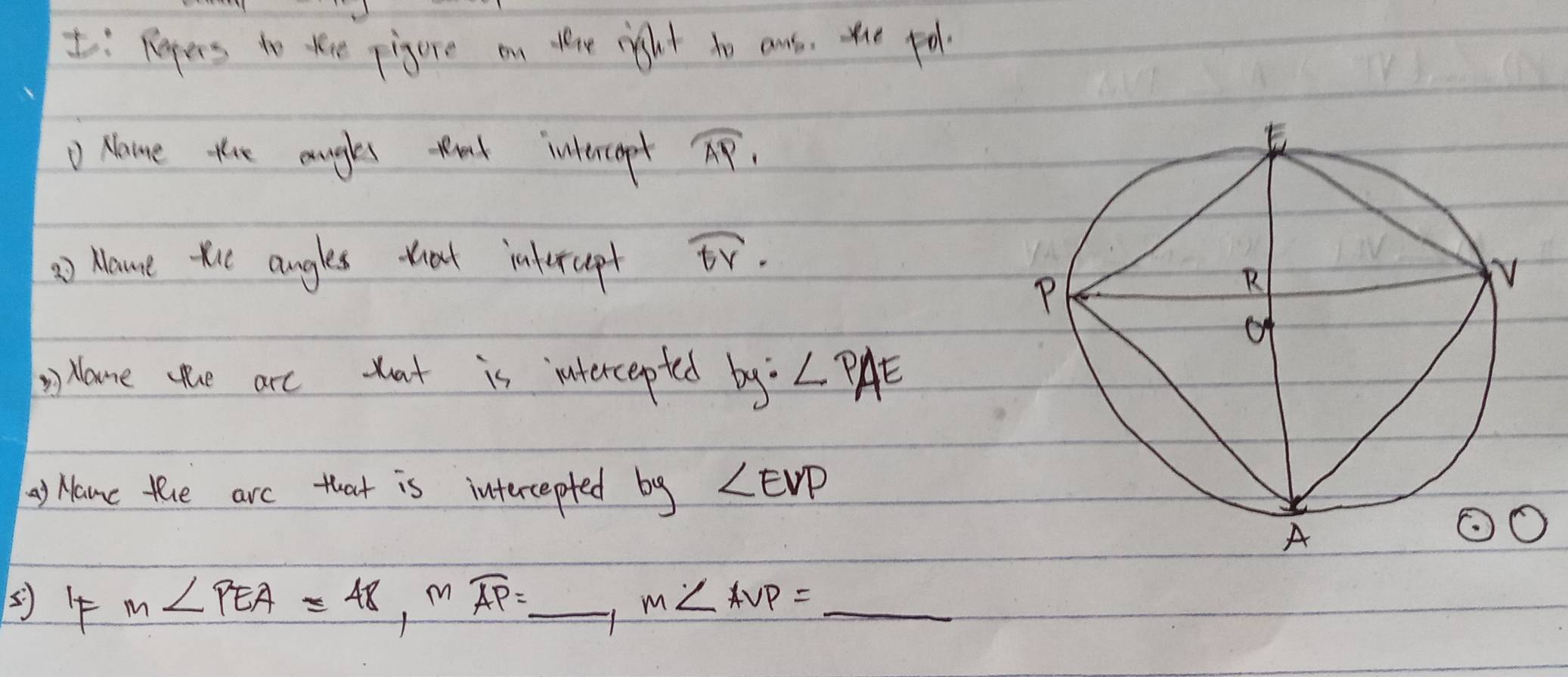 I: Repers to tee pigure on dene right to ans, the fol 
D Nane the angles tt intercepet overline AP_1
=) Hame ti angles that intercept widehat EY. 
ane ue are tat is intercepted by? ∠ PAE
) Namc the arc that is intercepted by ∠ EVP
() 4 m∠ PEA=48, mwidehat AP=_ , m∠ AVP=_ 