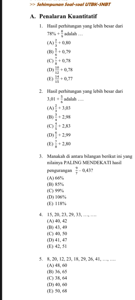 Sehimpunan Soal-soal UTBK-SNBT
A. Penalaran Kuantitatif
1. Hasil perhitungan yang lebih besar dari
78% + 8/9  adalah …
(A)  2/3 +0,80
(B)  5/6 +0,79
(C)  7/8 +0,78
(D)  10/12 +0,78
(E)  14/15 +0,77
2. Hasil perhitungan yang lebih besar dari
3, 01+ 5/6  adalah …
(A)  2/3 +3,03
(B)  3/4 +2,98
(C)  4/5 +2,83
(D)  6/7 +2,99
(E)  7/8 +2,80
3. Manakah di antara bilangan berikut ini yang
nilainya PALING MENDEKATI hasil
pengurangan  9/7 -0,43 ?
(A) 66%
(B) 85%
(C) 99%
(D) 106%
(E) 118%
4. 15, 20, 23, 29, 33, …, …
(A) 40, 42
(B) 43, 49
(C) 40, 50
(D) 41, 47
(E) 42, 51
5. 8, 20, 12, 23, 18, 29, 26, 41, …, …
(A) 48, 60
(B) 36, 65
(C) 38, 64
(D) 40, 60
(E) 50, 68