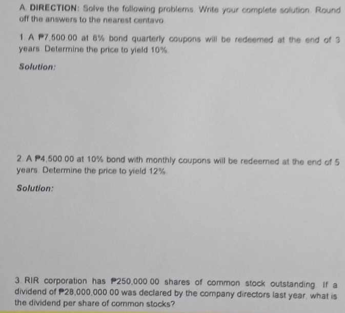 DIRECTION: Solve the following problems. Write your complete solution. Round 
off the answers to the nearest centavo 
1. A 7,500.00 at 8% bond quarterly coupons will be redeemed at the end of 3
years Determine the price to yield 10%
Solution: 
2. A P4,500.00 at 10% bond with monthly coupons will be redeemed at the end of 5
years. Determine the price to yield 12%
Solution: 
3. RIR corporation has 250,000.00 shares of common stock outstanding if a 
dividend of 28,000,000 00 was declared by the company directors last year, what is 
the dividend per share of common stocks?