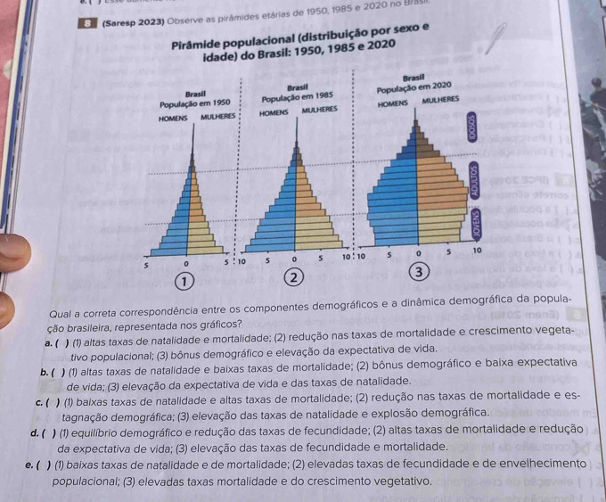 (Saresp 2023) Observe as pirâmides etárias de 1950, 1985 e 2020 no Brasi
Pirâmide populacional (distribuição por sexo e
idade) do Brasil: 1950, 1985 e 2020
Brasil
População em 1950
HOMENS MULHERIES
5 0 5 10:10
3
1
2
Qual a correta correspondência entre os componentes demográficos e a dinâmica demográfica da popula-
ção brasileira, representada nos gráficos?
a. ( ) (1) altas taxas de natalidade e mortalidade; (2) redução nas taxas de mortalidade e crescimento vegeta-
tivo populacional; (3) bônus demográfico e elevação da expectativa de vida.
b. ( ) (1) altas taxas de natalidade e baixas taxas de mortalidade; (2) bônus demográfico e baixa expectativa
de vida; (3) elevação da expectativa de vida e das taxas de natalidade.
c. ( ) (1) baixas taxas de natalidade e altas taxas de mortalidade; (2) redução nas taxas de mortalidade e es-
dagnação demográfica; (3) elevação das taxas de natalidade e explosão demográfica.
d. ( ) (1) equilíbrio demográfico e redução das taxas de fecundidade; (2) altas taxas de mortalidade e redução
da expectativa de vida; (3) elevação das taxas de fecundidade e mortalidade.
● ( ) (1) baixas taxas de natalidade e de mortalidade; (2) elevadas taxas de fecundidade e de envelhecimento
populacional; (3) elevadas taxas mortalidade e do crescimento vegetativo.