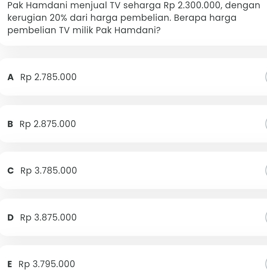 Pak Hamdani menjual TV seharga Rp 2.300.000, dengan
kerugian 20% dari harga pembelian. Berapa harga
pembelian TV milik Pak Hamdani?
A Rp 2.785.000
B Rp 2.875.000
C Rp 3.785.000
D Rp 3.875.000
E Rp 3.795.000