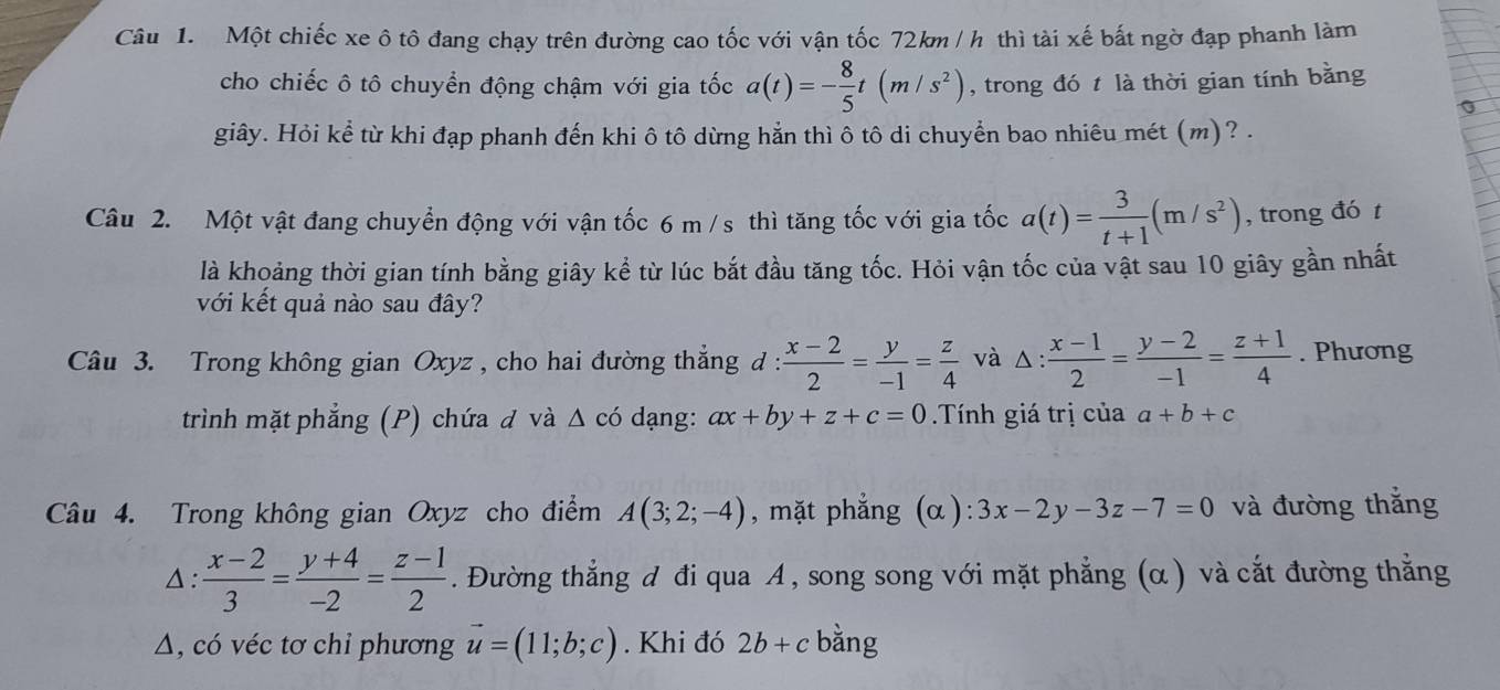 Một chiếc xe ô tô đang chạy trên đường cao tốc với vận tốc 72km / h thì tài xế bất ngờ đạp phanh làm
cho chiếc ô tô chuyển động chậm với gia tốc a(t)=- 8/5 t(m/s^2) , trong đó t là thời gian tính bằng
giây. Hỏi kể từ khi đạp phanh đến khi ô tô dừng hẳn thì ô tô di chuyển bao nhiêu mét (m)? .
Câu 2. Một vật đang chuyển động với vận tốc 6 m /s thì tăng tốc với gia tốc a(t)= 3/t+1 (m/s^2) , trong đó t
là khoảng thời gian tính bằng giây kể từ lúc bắt đầu tăng tốc. Hỏi vận tốc của vật sau 10 giây gần nhất
với kết quả nào sau đây?
Câu 3. Trong không gian Oxyz , cho hai đường thẳng  :  (x-2)/2 = y/-1 = z/4  và △: : (x-1)/2 = (y-2)/-1 = (z+1)/4 . Phương
trình mặt phẳng (P) chứa đ và Δ có dạng: ax+by+z+c=0 Tính giá trị của a+b+c
Câu 4. Trong không gian Oxyz cho điểm A(3;2;-4) , mặt phẳng (α): 3x-2y-3z-7=0 và đường thắng
△:  (x-2)/3 = (y+4)/-2 = (z-1)/2 . Đường thẳng d đi qua A , song song với mặt phẳng (α ) và cắt đường thắng
A, có véc tơ chỉ phương vector u=(11;b;c). Khi đó 2b+c bằng