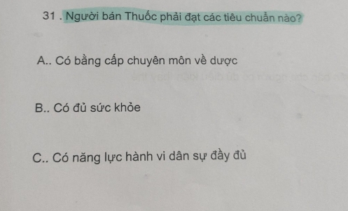 31 . Người bán Thuốc phải đạt các tiêu chuẩn nào?
A.. Có bằng cấp chuyên môn về dược
B.. Có đủ sức khỏe
C.. Có năng lực hành vi dân sự đầy đủ