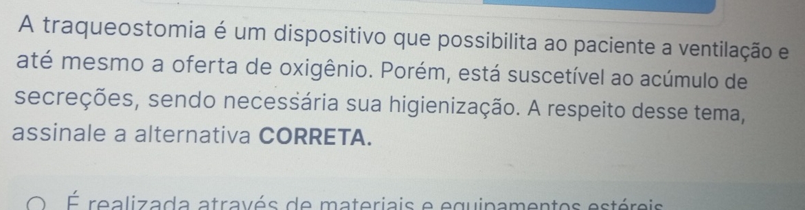 A traqueostomia é um dispositivo que possibilita ao paciente a ventilação e 
até mesmo a oferta de oxigênio. Porém, está suscetível ao acúmulo de 
secreções, sendo necessária sua higienização. A respeito desse tema, 
assinale a alternativa CORRETA. 
É realizada através de materiais e equipamentos estéreis