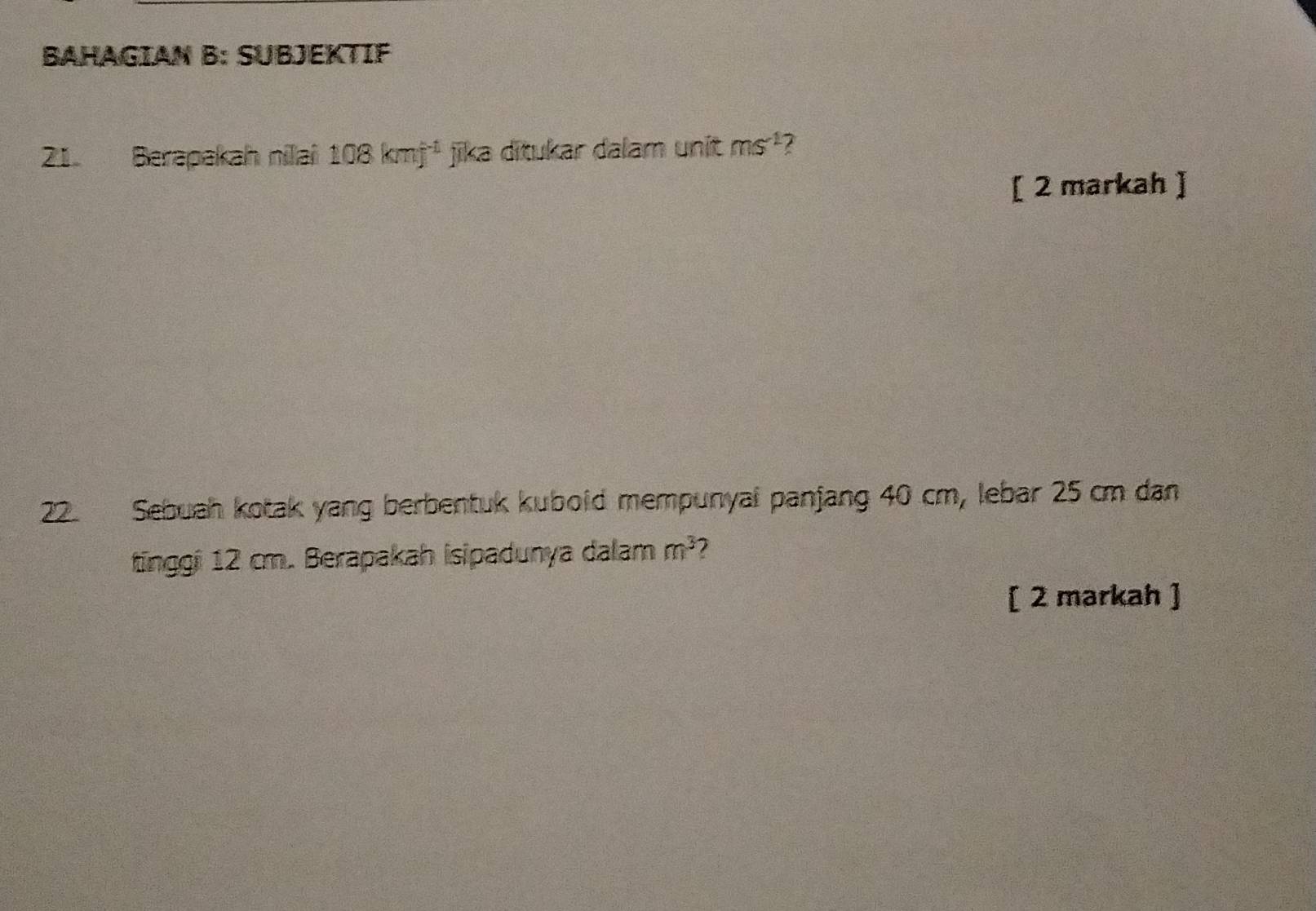 BAHAGIAN B: SUBJEKTIF 
21. Berapakah nilai 108kmf^(-1) jika ditukar dalam unit ms^(-1)
[ 2 markah ] 
22. Sebuah kotak yang berbentuk kuboid mempunyai panjang 40 cm, lebar 25 cm dan 
tinggi 12 cm. Berapakah isipadunya dalam m^3
[ 2 markah ]