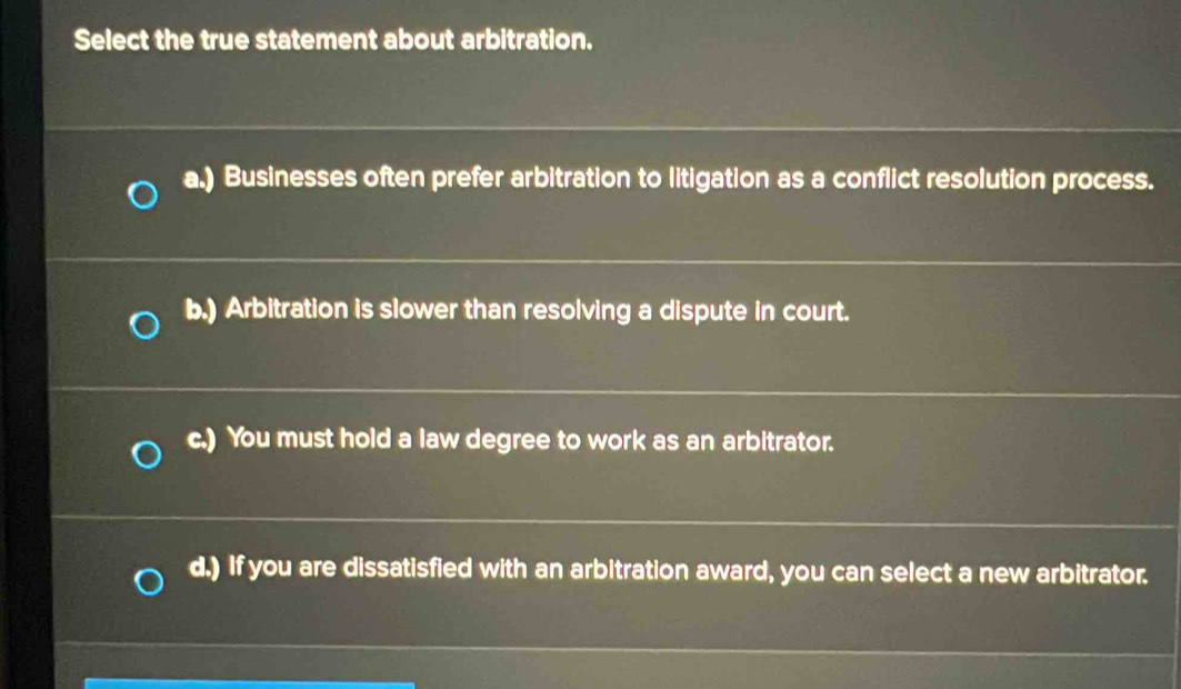 Select the true statement about arbitration.
a.) Businesses often prefer arbitration to litigation as a conflict resolution process.
b.) Arbitration is slower than resolving a dispute in court.
c.) You must hold a law degree to work as an arbitrator.
d.) If you are dissatisfied with an arbitration award, you can select a new arbitrator.