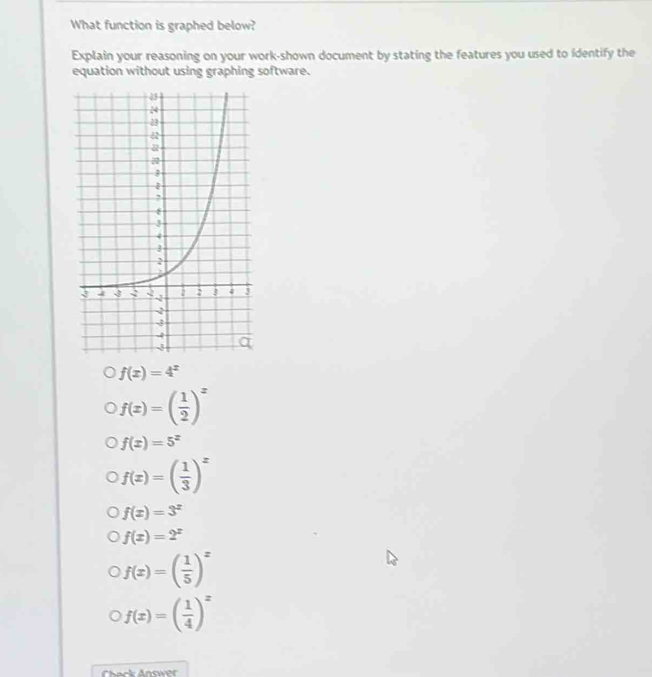 What function is graphed below?
Explain your reasoning on your work-shown document by stating the features you used to identify the
equation without using graphing software.
f(x)=4^x
f(x)=( 1/2 )^x
f(x)=5^x
f(x)=( 1/3 )^x
f(x)=3^x
f(x)=2^x
f(x)=( 1/5 )^x
f(x)=( 1/4 )^x