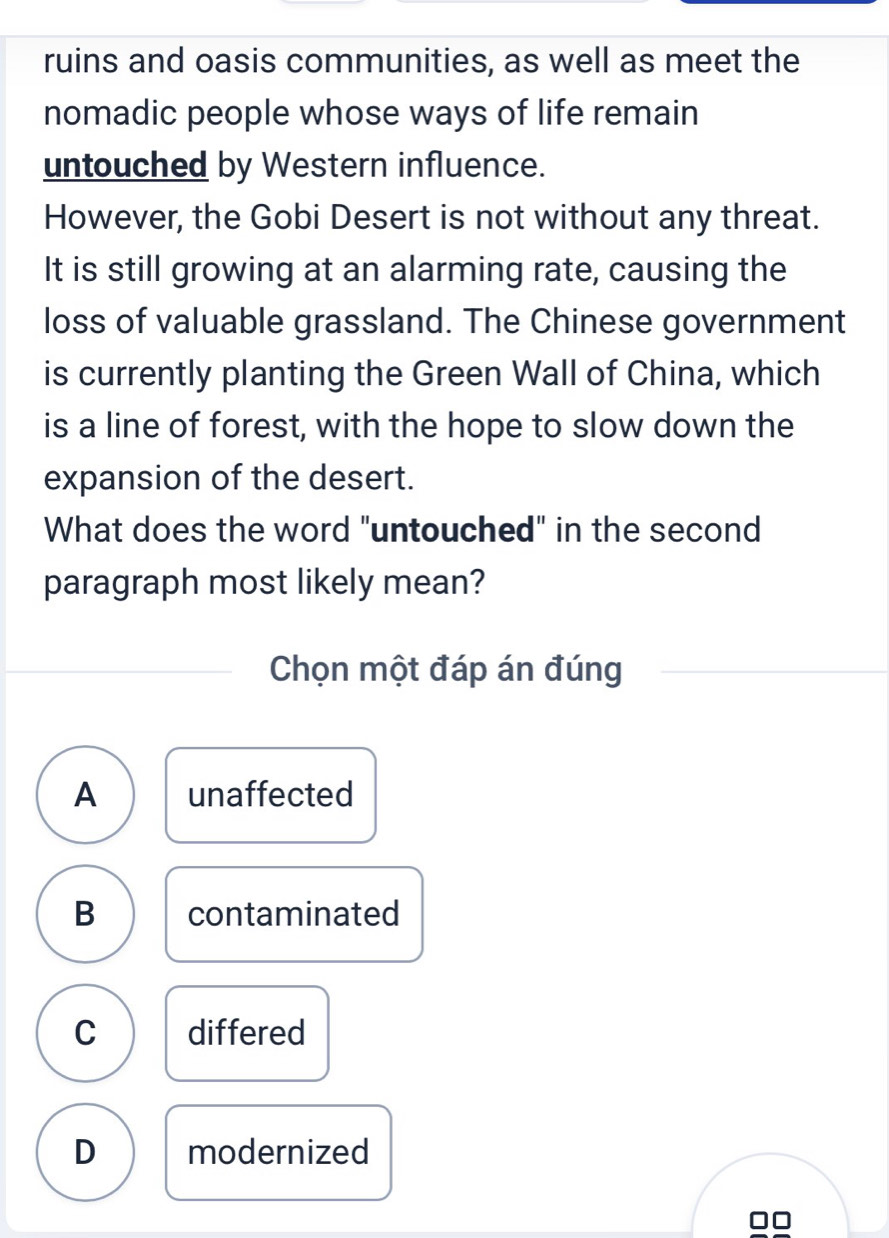 ruins and oasis communities, as well as meet the
nomadic people whose ways of life remain
untouched by Western influence.
However, the Gobi Desert is not without any threat.
It is still growing at an alarming rate, causing the
loss of valuable grassland. The Chinese government
is currently planting the Green Wall of China, which
is a line of forest, with the hope to slow down the
expansion of the desert.
What does the word "untouched" in the second
paragraph most likely mean?
Chọn một đáp án đúng
A unaffected
B contaminated
C differed
D modernized
□□