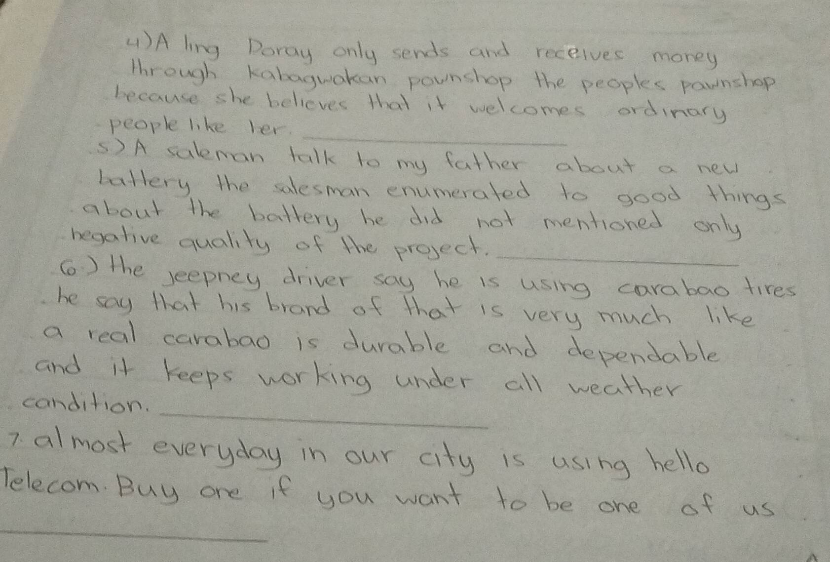 ()A ling Doray only sends and receives money 
through Kabaguakan pownshop the peoples pawnshop 
because she believes that it welcomes ordinary 
_ 
people like ler. 
5) A saleman talk to my father about a new 
ballery the salesman enumerated to good things 
about the battery he did not mentioned only 
begative quality of the project. 
_ 
( ) the seepney driver say he is using carabao tires 
he say that his brand of that is very much like 
a real carabao is durable and dependable 
and it keeps working under all weather 
candition._ 
7 almost everyday in our city is using hello 
_ 
Telecom. Buy one if you want to be one of us