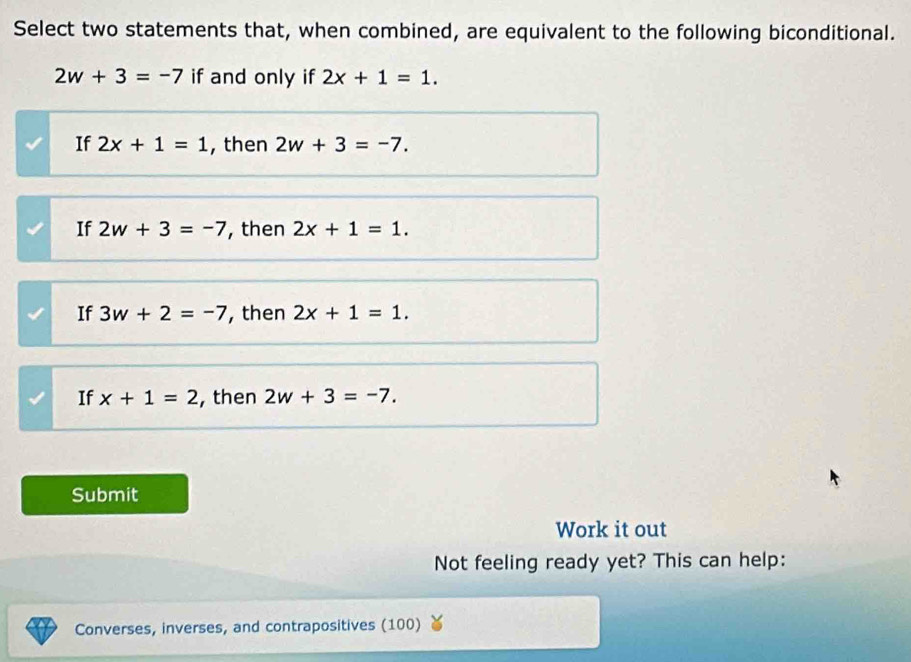 Select two statements that, when combined, are equivalent to the following biconditional.
2w+3=-7 if and only if 2x+1=1.
If 2x+1=1 , then 2w+3=-7.
If 2w+3=-7 , then 2x+1=1.
If 3w+2=-7 , then 2x+1=1.
If x+1=2 , then 2w+3=-7. 
Submit
Work it out
Not feeling ready yet? This can help:
Converses, inverses, and contrapositives (100)