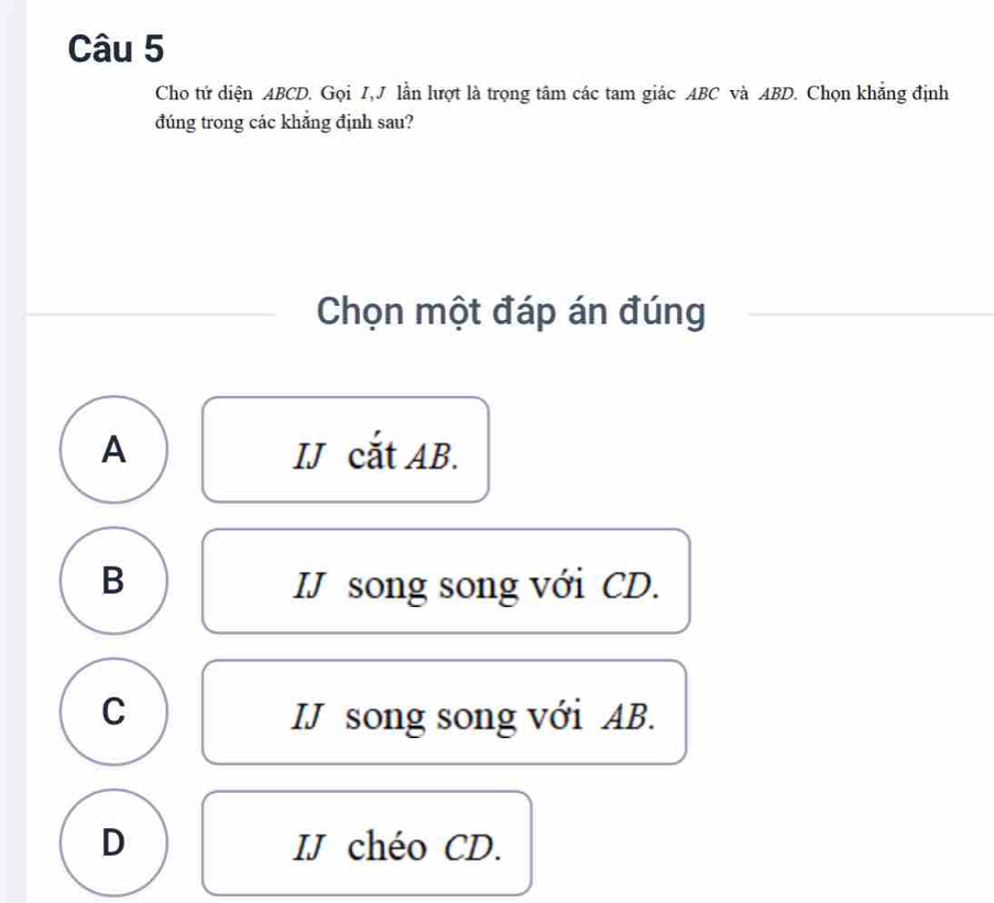 Cho tử diện ABCD. Gọi I,J lần lượt là trọng tâm các tam giác ABC và ABD. Chọn khẳng định
đúng trong các khảng định sau?
Chọn một đáp án đúng
A IJ cắt AB.
B IJ song song với CD.
C IJ song song với AB.
D IJ chéo CD.