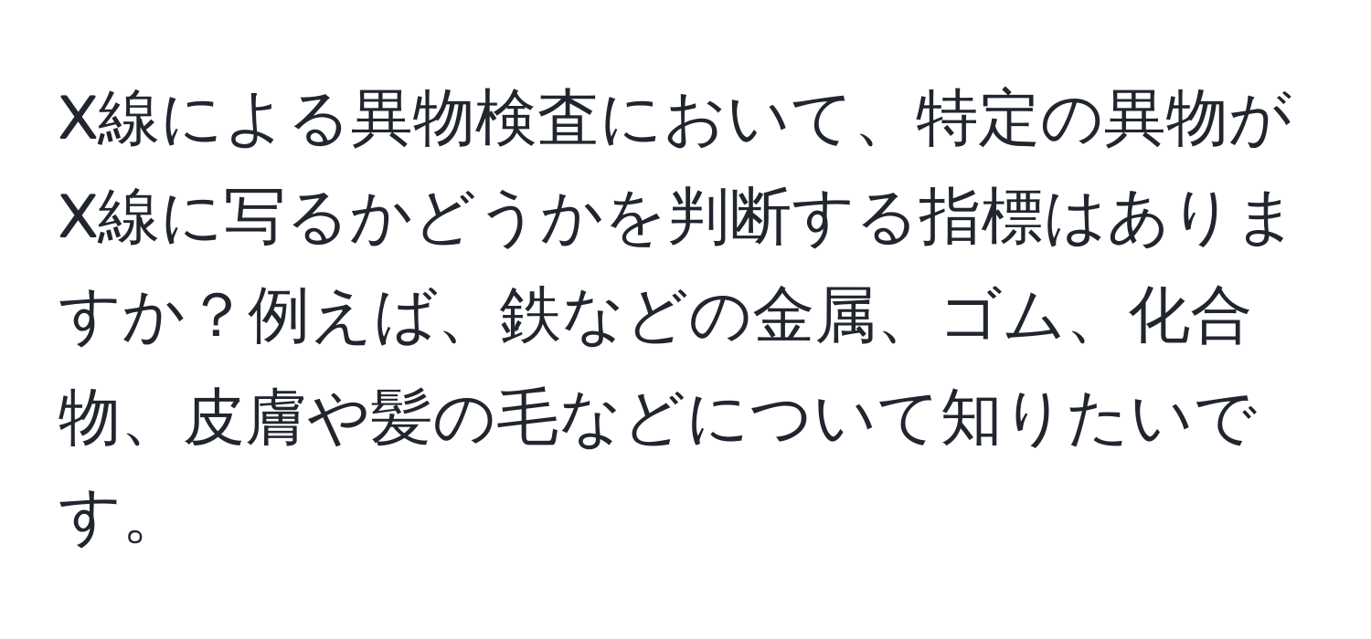 X線による異物検査において、特定の異物がX線に写るかどうかを判断する指標はありますか？例えば、鉄などの金属、ゴム、化合物、皮膚や髪の毛などについて知りたいです。