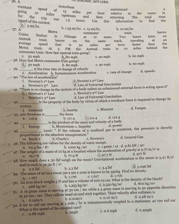 A
ADEMIC AFFAIRS
motorboat maintained
a
constant speed of 15 miles per hour relative to the water in
going 10 miles upstream and then returning. The total time
for the trip was 1.5 hours. Use this information to find the
speed of the current.
b. 5 mi/hr. b. 1.55 mi/hr. c. 15 mi/hr. b. 10 mi/hr.
37. A Metra commuter train leaves
Union Station in Chicago at 12 noon. Two hours later, an
Amtrak train leaves on the same track, traveling at
average speed that is 50 miles per hour faster than . an the
Metra train. At  3 PM the Amtrak train is 10 miles behind the
commuter train. How fast Amtrak train going?
c. 30 mph b. 80 mph c. 40 mph b. 60 mph
38. How fast Metra commuter train going?
d. 30 mph b. 80 mph c. 40 mph b. 60 mph
39._ is the time rate of change of velocity
e. Acceleration b. Instantaneous Acceleration c. rate of change d. speedo
40. “The law of acceleration”
f. Newton’s 1^(st) Law c.Newton's 2^(nd) Law
g. Newton's 3^(rd) Law d. Law of Universal Gravitation
41. “There is no change in the motion of a body unless an unbalanced external force is acting upon it”
h.) Newton's 1^(st) Law c. Newton's 2^(nd) Law
i. Newton’s 3^(rd) Law d. Law of Universal Gravitation
42. _is the property of the body by virtue of which a resultant force is required to change its
motion. d. Torque
j. Centroid b, Inertia c. Moment
43. 500 Newtons is _lbs-force
k. 110.4 b. 111.4 c. 112.4 d. 112.4
44. __is the product of the mass and velocity of a body.
l. Energy b. Momentum c. Impulse d. power
45. _Laws:“ If the volume of a confined gas is constrant, the pressure is directly
proportional to the absolute temnperature.”
m. Boyle's b. Charle’s c. Newton's d. General Gas
46. The following are values for the density of water except;
n. 62.4 lbs / ft³ b. 1000kg/m^3 c. 1 gram / cc d. 9..81kN/m^3
47. The weight of a mass of 10 kg at a location where the acceleration of gravity is 9.77m/s^2 is
o. 79.7 N b. 77.9 N c. 97.7 N d. 977 N
48. How much does a 30 lbf weigh on the room? Gravitational acceleration is the moon is 5.47ft/s^2
and in each is 32.32ft/s^2.
p. 2.0 lbf b. 3.2 lbf c. 3.4 lbf d. 5.096 lbf
49. The mass of air in a room 3m x 5m x 20m is known to be 350kg. Find its density.
q. 1.167 b. 1.176 c. 1.617 d. 1.716
50. An iron block weighs 5 N and has a volume of 200 cu.cm. What is the density of the block?
r. 988 kg/m³ b. 1,255kg/m^3 c. 2,55° kg/m³ d. 800 kg/m³
51. A 16 gram mass is moving at 30 cm / sec while a 4 gram mass is moving in an opposite direction
at 50 cm / sec. They collide head on and stick together. Their velocity after collision is
s.  0.14m/s b. 0.21m/s c. 0.07 m/s d. 0.28 m/s
52. A 60 to rail car moving at 1 mile / hr is instantaneously coupled to a stationary 40 ton rail car.
What is the speed of the coupled cars? d. 0.4mph
t. 0.88 mph b. 1mph c. 0.6 mph