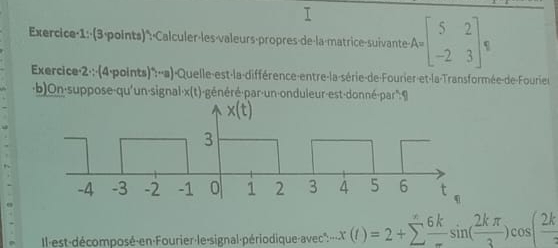 Exercice·1:·(3-points)*: A=beginbmatrix 5&2 -2&3endbmatrix ,
Exercice·2·;·(4-points)*: -'a)-Quelle-est-la-différence-entre-la-série-de-Fourier-et-la-Transformée-de-Fourie
b)On-suppose-qu'un-signal·x(t)-généré-par-un-onduleur-est-donné-par":9
Il-est-décomposé-en-Fourier-le-signal-périodique-avec''':.x(t)=2+sumlimits  6k/- sin ( 2kπ /3 )cos ( 2k/3 