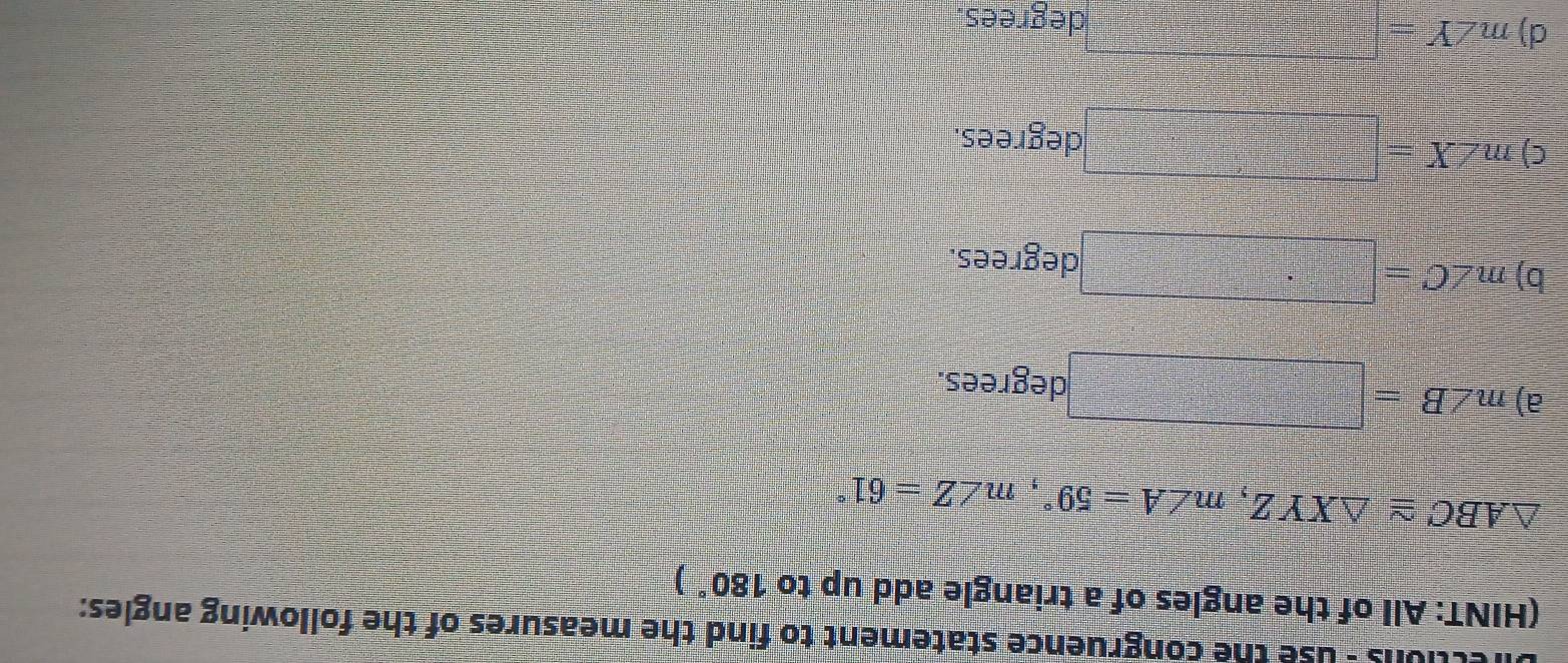 tons - use the congruence statement to find the measures of the following angles:
(HINT: All of the angles of a triangle add up to 180°)
△ ABC≌ △ XYZ, m∠ A=59°, m∠ Z=61°
a) m∠ B
degrees.
b) m∠ C=□
degrees.
C) m∠ X= degrees.
d) m∠ Y= =□ degrees