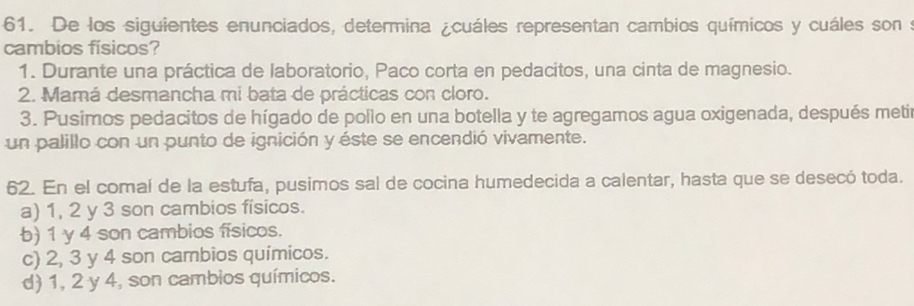 De los siguientes enunciados, determina ¿cuáles representan cambios químicos y cuáles son s
cambios físicos?
1. Durante una práctica de laboratorio, Paco corta en pedacitos, una cinta de magnesio.
2. Mamá desmancha mi bata de prácticas con cloro.
3. Pusimos pedacitos de hígado de pollo en una botella y te agregamos agua oxigenada, después metir
un palillo con un punto de ignición y éste se encendió vivamente.
62. En el comal de la estufa, pusimos sal de cocina humedecida a calentar, hasta que se desecó toda.
a) 1, 2 y 3 son cambios físicos.
b) 1 y 4 son cambios físicos.
c) 2, 3 y 4 son cambios químicos.
d) 1, 2 y 4, son cambios químicos.