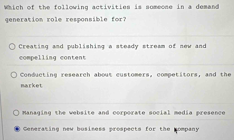 Which of the following activities is someone in a demand
generation role responsible for?
Creating and publishing a steady stream of new and
compelling content
Conducting research about customers, competitors, and the
market
Managing the website and corporate social media presence
Generating new business prospects for the pompany