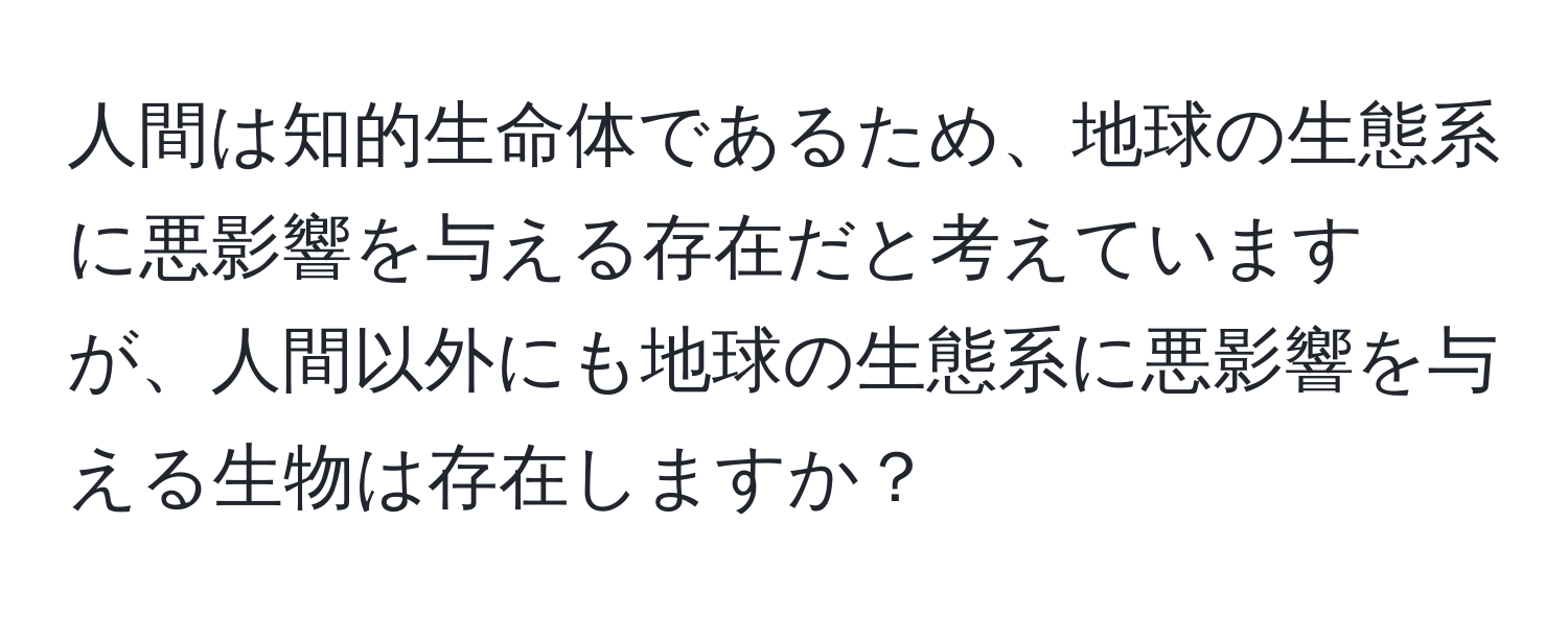 人間は知的生命体であるため、地球の生態系に悪影響を与える存在だと考えていますが、人間以外にも地球の生態系に悪影響を与える生物は存在しますか？