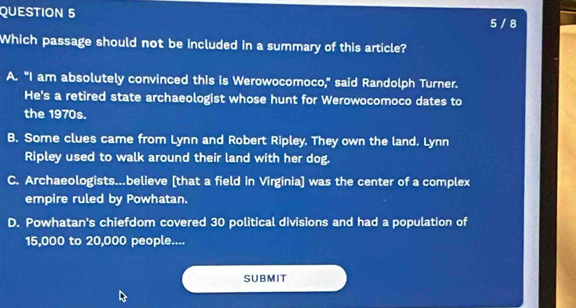 5 / 8
Which passage should not be included in a summary of this article?
A. "I am absolutely convinced this is Werowocomoco," said Randolph Turner.
He's a retired state archaeologist whose hunt for Werowocomoco dates to
the 1970s.
B. Some clues came from Lynn and Robert Ripley. They own the land. Lynn
Ripley used to walk around their land with her dog.
C. Archaeologists...believe [that a field in Virginia] was the center of a complex
empire ruled by Powhatan.
D. Powhatan's chiefdom covered 30 political divisions and had a population of
15,000 to 20,000 people....
SUBMIT