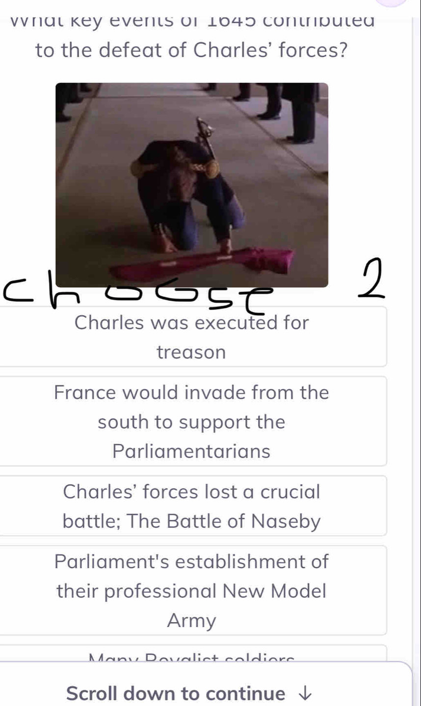 Whal key events of 1645 contripuled
to the defeat of Charles' forces?
C n
Charles was executed for
treason
France would invade from the
south to support the
Parliamentarians
Charles' forces lost a crucial
battle; The Battle of Naseby
Parliament's establishment of
their professional New Model
Army
Scroll down to continue