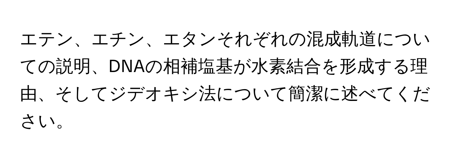 エテン、エチン、エタンそれぞれの混成軌道についての説明、DNAの相補塩基が水素結合を形成する理由、そしてジデオキシ法について簡潔に述べてください。