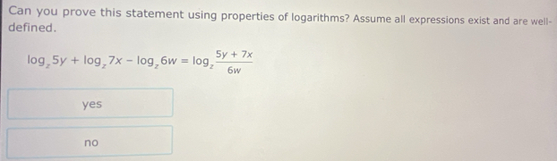 Can you prove this statement using properties of logarithms? Assume all expressions exist and are well-
defined.
log _z5y+log _z7x-log _z6w=log _z (5y+7x)/6w 
yes
no