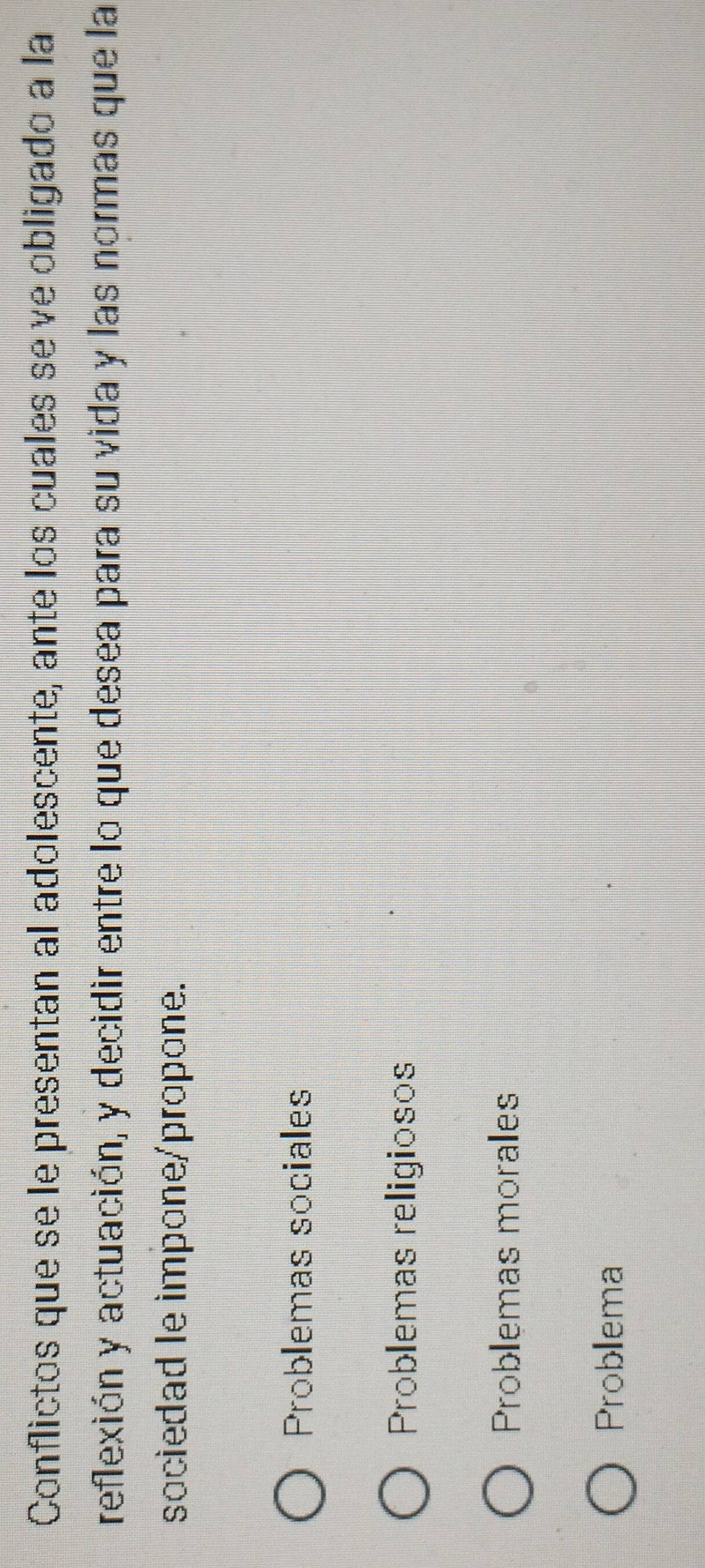 Conflictos que se le presentan al adolescente, ante los cuales se ve obligado a la
reflexión y actuación, y decidir entre lo que desea para su vida y las normas que la
sociedad le impone/propone.
Problemas sociales
Problemas religiosos
Problemas morales
Probllema