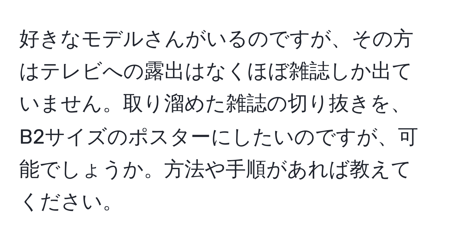 好きなモデルさんがいるのですが、その方はテレビへの露出はなくほぼ雑誌しか出ていません。取り溜めた雑誌の切り抜きを、B2サイズのポスターにしたいのですが、可能でしょうか。方法や手順があれば教えてください。