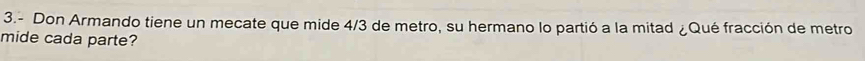 3.- Don Armando tiene un mecate que mide 4/3 de metro, su hermano lo partió a la mitad ¿Qué fracción de metro 
mide cada parte?