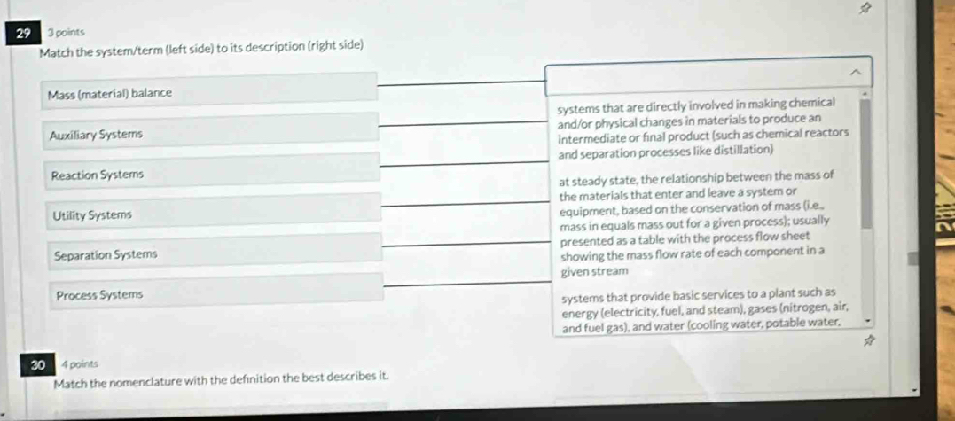 29 3 points
Match the system/term (left side) to its description (right side)
Mass (material) balance
systems that are directly involved in making chemical
Auxiliary Systems and/or physical changes in materials to produce an
intermediate or final product (such as chemical reactors
and separation processes like distillation)
Reaction Systems
at steady state, the relationship between the mass of
Utility Systems the materials that enter and leave a system or
equipment, based on the conservation of mass (i.e.
mass in equals mass out for a given process); usually
Separation Systems presented as a table with the process flow sheet
showing the mass flow rate of each component in a
given stream
Process Systems
systems that provide basic services to a plant such as
energy (electricity, fuel, and steam), gases (nitrogen, air,
and fuel gas), and water (cooling water, potable water.
30 4 points
Match the nomenclature with the definition the best describes it.